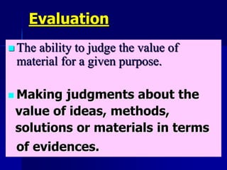 Evaluation
 The ability to judge the value of
material for a given purpose.
 Making judgments about the
value of ideas, methods,
solutions or materials in terms
of evidences.
 