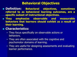 Behavioral Objectives
 Definition: Behavioral objectives, sometimes
referred to as behavioral learning outcomes, are a
specific subset of instructional objectives.
 They emphasize observable and measurable
behaviors that learners should exhibit as a result of
their learning.
 Characteristics:
– They focus specifically on observable actions or
behaviors.
– They are often associated with the cognitive and
psychomotor domains of learning.
– They are useful for designing assessments and evaluating
learner performance.
 