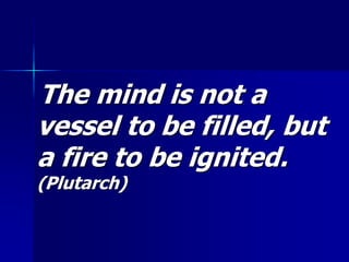 The mind is not a
vessel to be filled, but
a fire to be ignited.
(Plutarch)
 