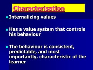 Characterisation
 Internalizing values
 Has a value system that controls
his behaviour
 The behaviour is consistent,
predictable, and most
importantly, characteristic of the
learner
 