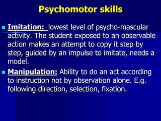 Psychomotor skills
 Imitation: lowest level of psycho-mascular
activity. The student exposed to an observable
action makes an attempt to copy it step by
step, guided by an impulse to imitate, needs a
model.
 Manipulation: Ability to do an act according
to instruction not by observation alone. E.g.
following direction, selection, fixation.
 