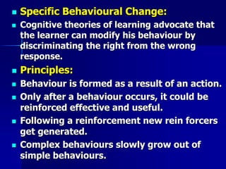  Specific Behavioural Change:
 Cognitive theories of learning advocate that
the learner can modify his behaviour by
discriminating the right from the wrong
response.
 Principles:
 Behaviour is formed as a result of an action.
 Only after a behaviour occurs, it could be
reinforced effective and useful.
 Following a reinforcement new rein forcers
get generated.
 Complex behaviours slowly grow out of
simple behaviours.
 