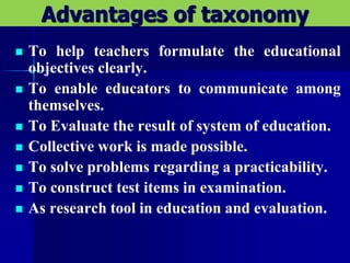 Advantages of taxonomy
 To help teachers formulate the educational
objectives clearly.
 To enable educators to communicate among
themselves.
 To Evaluate the result of system of education.
 Collective work is made possible.
 To solve problems regarding a practicability.
 To construct test items in examination.
 As research tool in education and evaluation.
 
