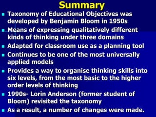Summary
 Taxonomy of Educational Objectives was
developed by Benjamin Bloom in 1950s
 Means of expressing qualitatively different
kinds of thinking under three domains
 Adapted for classroom use as a planning tool
 Continues to be one of the most universally
applied models
 Provides a way to organise thinking skills into
six levels, from the most basic to the higher
order levels of thinking
 1990s- Lorin Anderson (former student of
Bloom) revisited the taxonomy
 As a result, a number of changes were made.
 