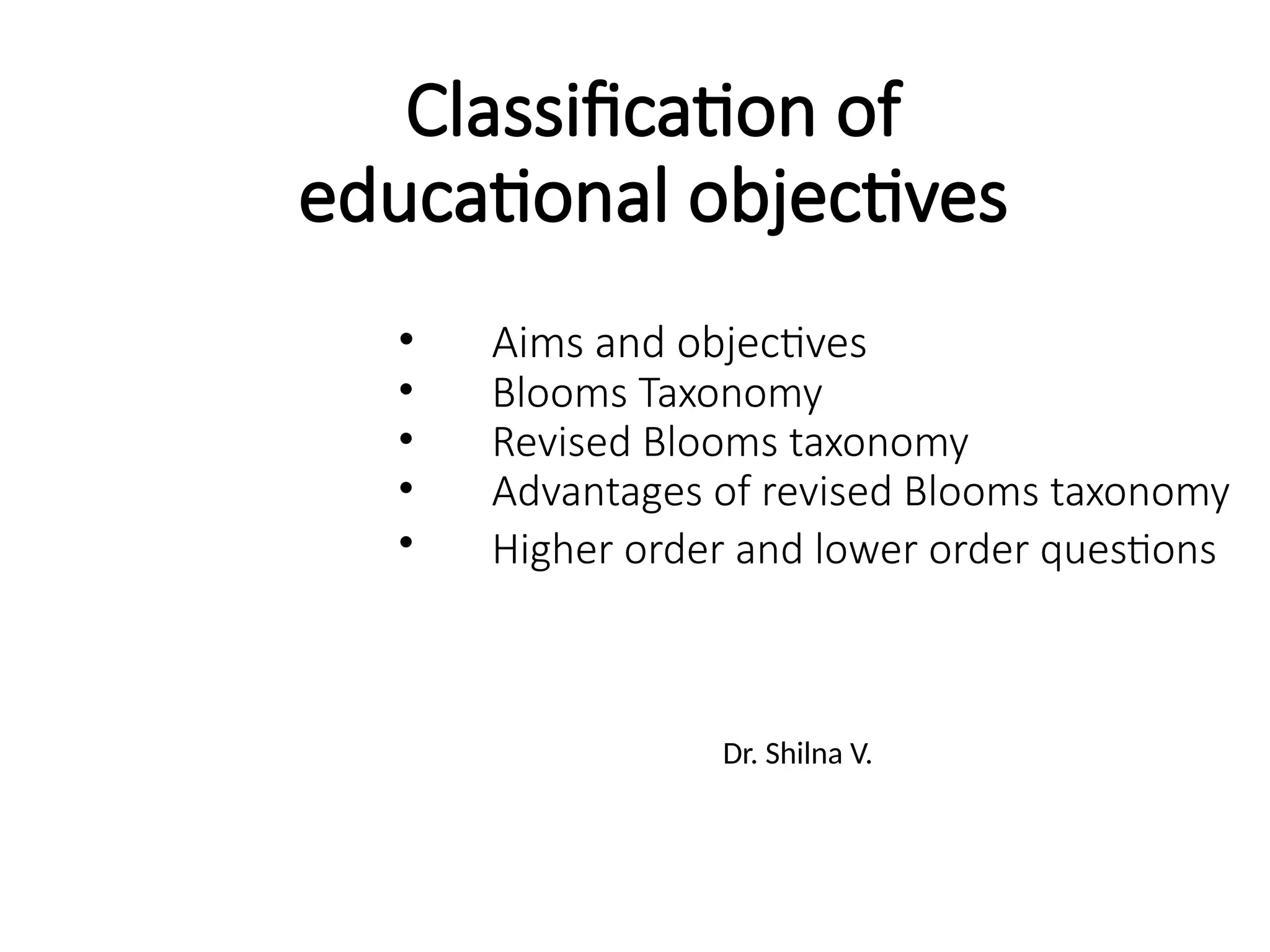 Classification of
educational objectives
Dr. Shilna V.
• Aims and objectives
• Blooms Taxonomy
• Revised Blooms taxonomy
• Advantages of revised Blooms taxonomy
• Higher order and lower order questions
 