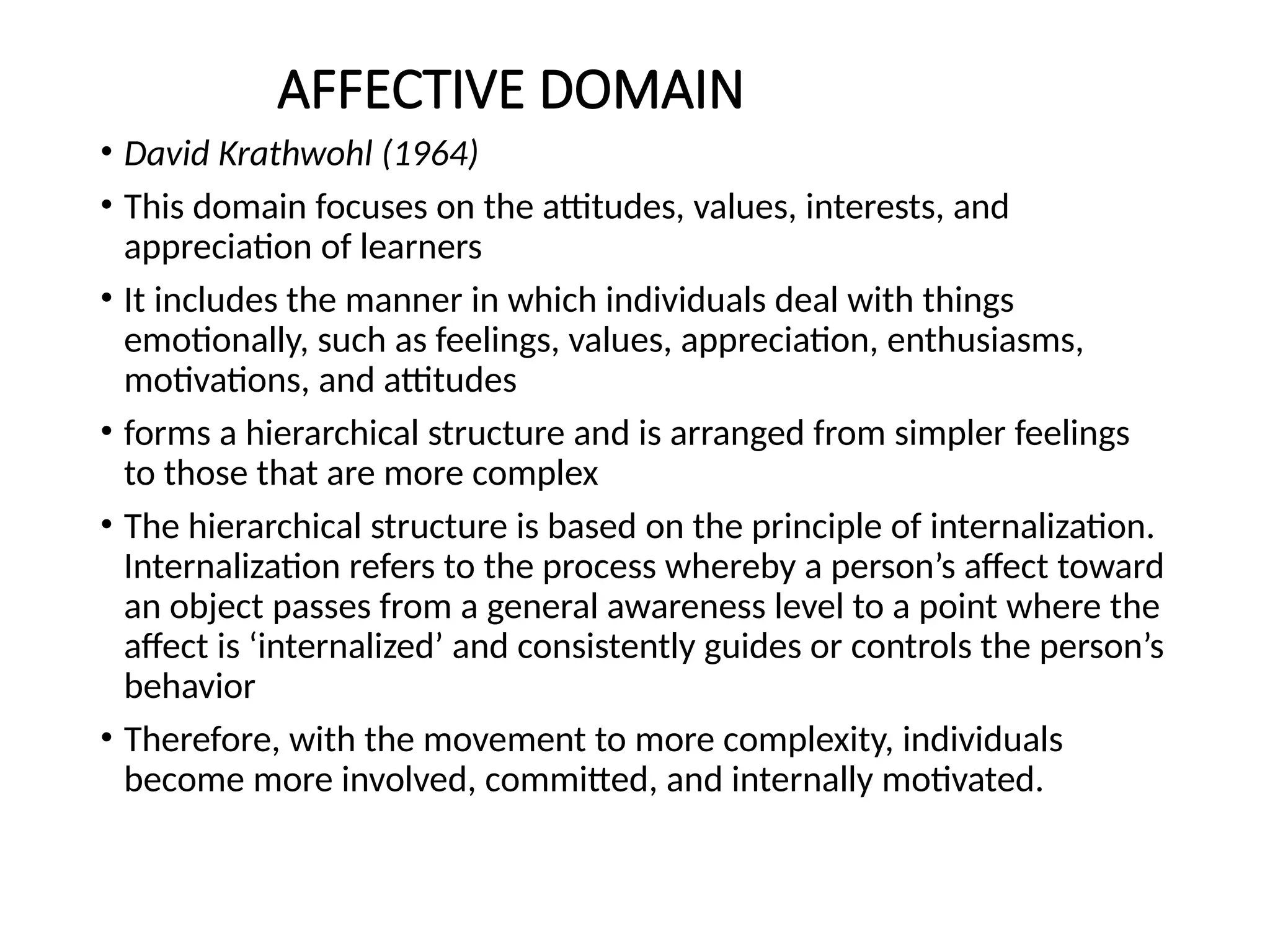 AFFECTIVE DOMAIN
• David Krathwohl (1964)
• This domain focuses on the attitudes, values, interests, and
appreciation of learners
• It includes the manner in which individuals deal with things
emotionally, such as feelings, values, appreciation, enthusiasms,
motivations, and attitudes
• forms a hierarchical structure and is arranged from simpler feelings
to those that are more complex
• The hierarchical structure is based on the principle of internalization.
Internalization refers to the process whereby a person’s affect toward
an object passes from a general awareness level to a point where the
affect is ‘internalized’ and consistently guides or controls the person’s
behavior
• Therefore, with the movement to more complexity, individuals
become more involved, committed, and internally motivated.
 
