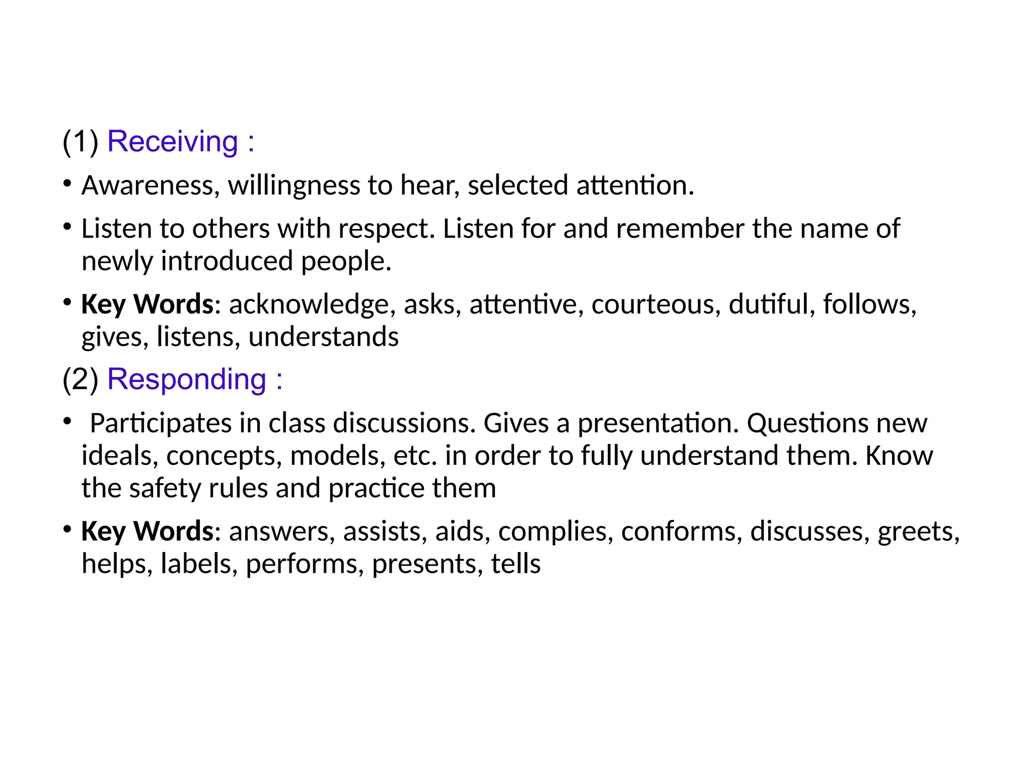 (1) Receiving :
• Awareness, willingness to hear, selected attention.
• Listen to others with respect. Listen for and remember the name of
newly introduced people.
• Key Words: acknowledge, asks, attentive, courteous, dutiful, follows,
gives, listens, understands
(2) Responding :
• Participates in class discussions. Gives a presentation. Questions new
ideals, concepts, models, etc. in order to fully understand them. Know
the safety rules and practice them
• Key Words: answers, assists, aids, complies, conforms, discusses, greets,
helps, labels, performs, presents, tells
 