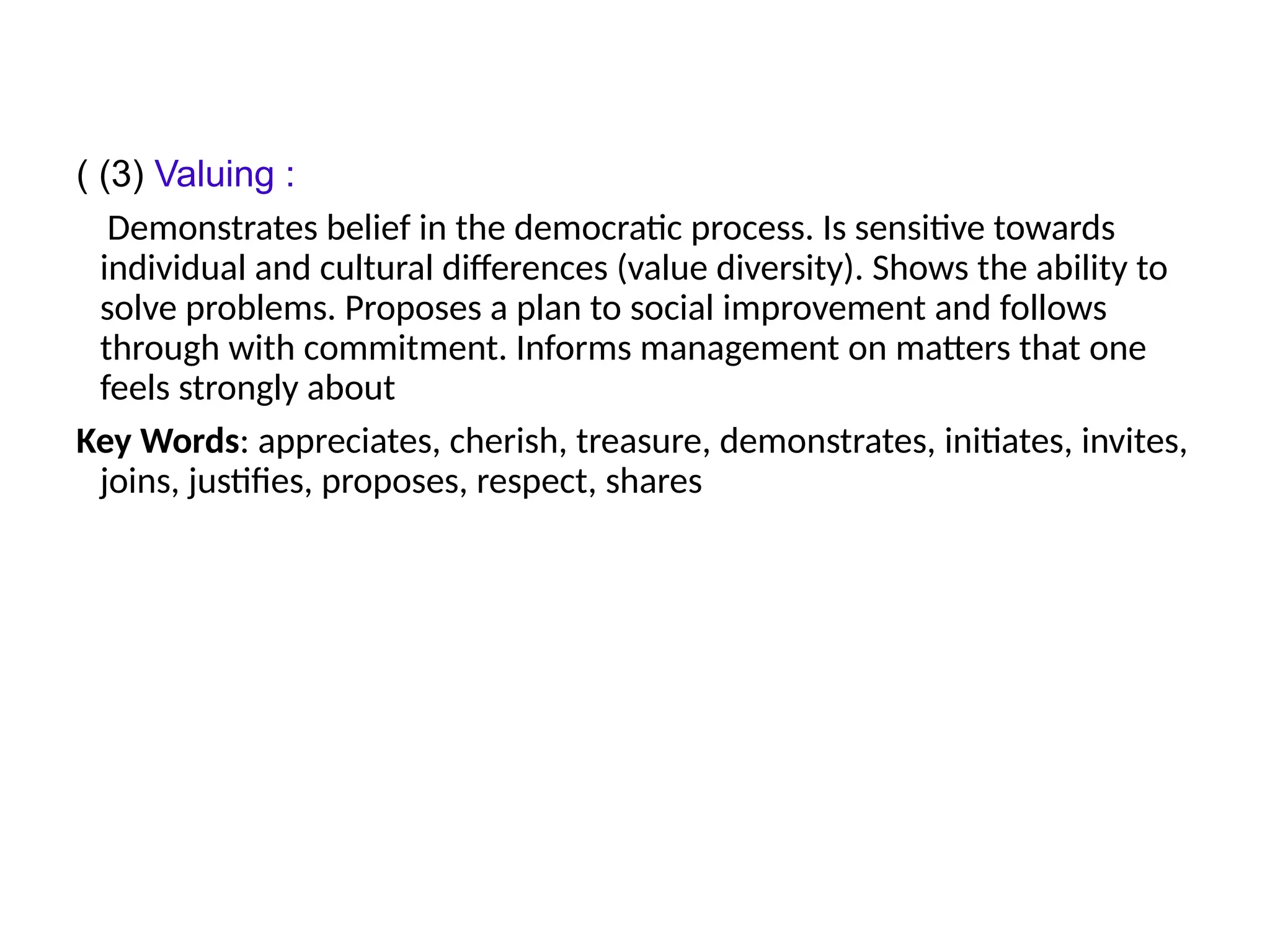 ( (3) Valuing :
Demonstrates belief in the democratic process. Is sensitive towards
individual and cultural differences (value diversity). Shows the ability to
solve problems. Proposes a plan to social improvement and follows
through with commitment. Informs management on matters that one
feels strongly about
Key Words: appreciates, cherish, treasure, demonstrates, initiates, invites,
joins, justifies, proposes, respect, shares
 