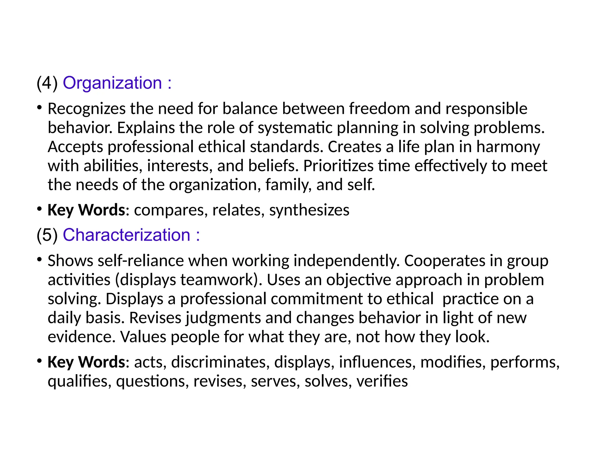 (4) Organization :
• Recognizes the need for balance between freedom and responsible
behavior. Explains the role of systematic planning in solving problems.
Accepts professional ethical standards. Creates a life plan in harmony
with abilities, interests, and beliefs. Prioritizes time effectively to meet
the needs of the organization, family, and self.
• Key Words: compares, relates, synthesizes
(5) Characterization :
• Shows self-reliance when working independently. Cooperates in group
activities (displays teamwork). Uses an objective approach in problem
solving. Displays a professional commitment to ethical practice on a
daily basis. Revises judgments and changes behavior in light of new
evidence. Values people for what they are, not how they look.
• Key Words: acts, discriminates, displays, influences, modifies, performs,
qualifies, questions, revises, serves, solves, verifies
 