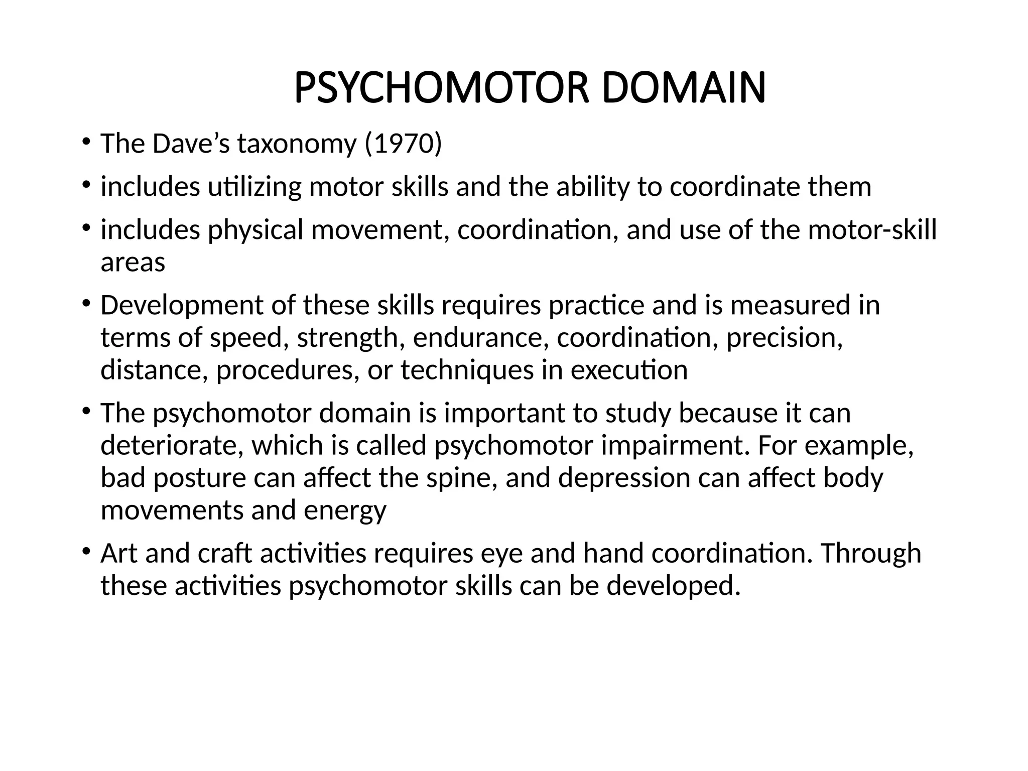 PSYCHOMOTOR DOMAIN
• The Dave’s taxonomy (1970)
• includes utilizing motor skills and the ability to coordinate them
• includes physical movement, coordination, and use of the motor-skill
areas
• Development of these skills requires practice and is measured in
terms of speed, strength, endurance, coordination, precision,
distance, procedures, or techniques in execution
• The psychomotor domain is important to study because it can
deteriorate, which is called psychomotor impairment. For example,
bad posture can affect the spine, and depression can affect body
movements and energy
• Art and craft activities requires eye and hand coordination. Through
these activities psychomotor skills can be developed.
 