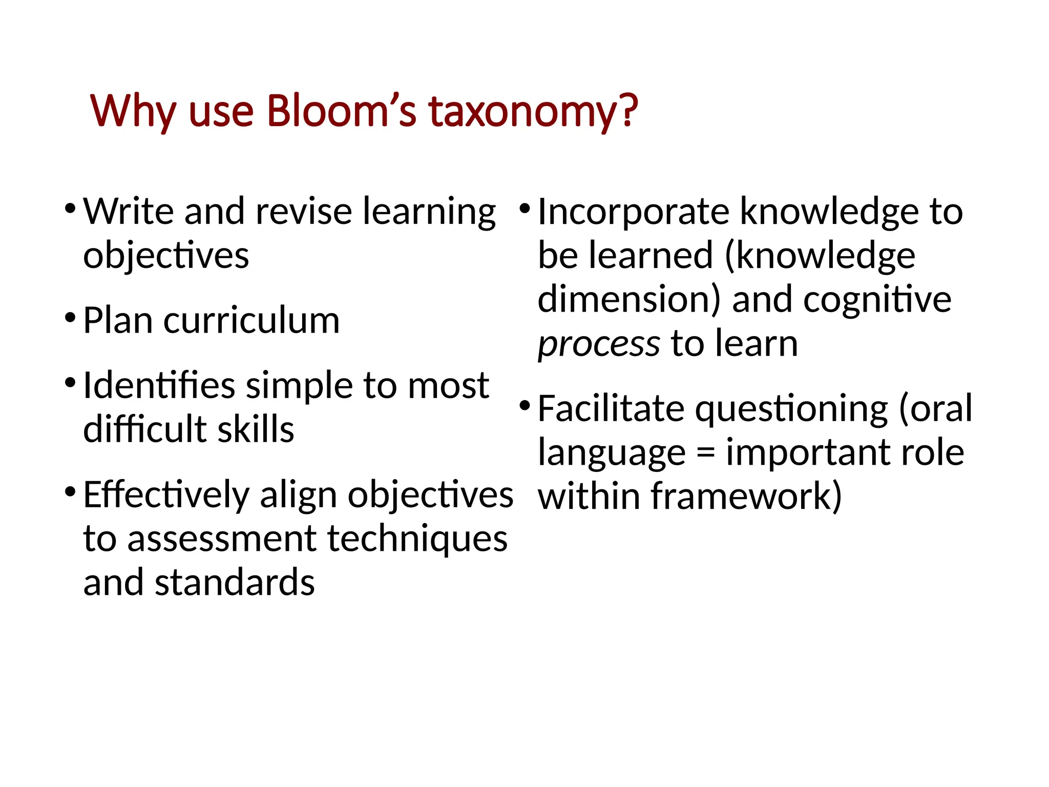 Why use Bloom’s taxonomy?
•Write and revise learning
objectives
•Plan curriculum
•Identifies simple to most
difficult skills
•Effectively align objectives
to assessment techniques
and standards
•Incorporate knowledge to
be learned (knowledge
dimension) and cognitive
process to learn
•Facilitate questioning (oral
language = important role
within framework)
 