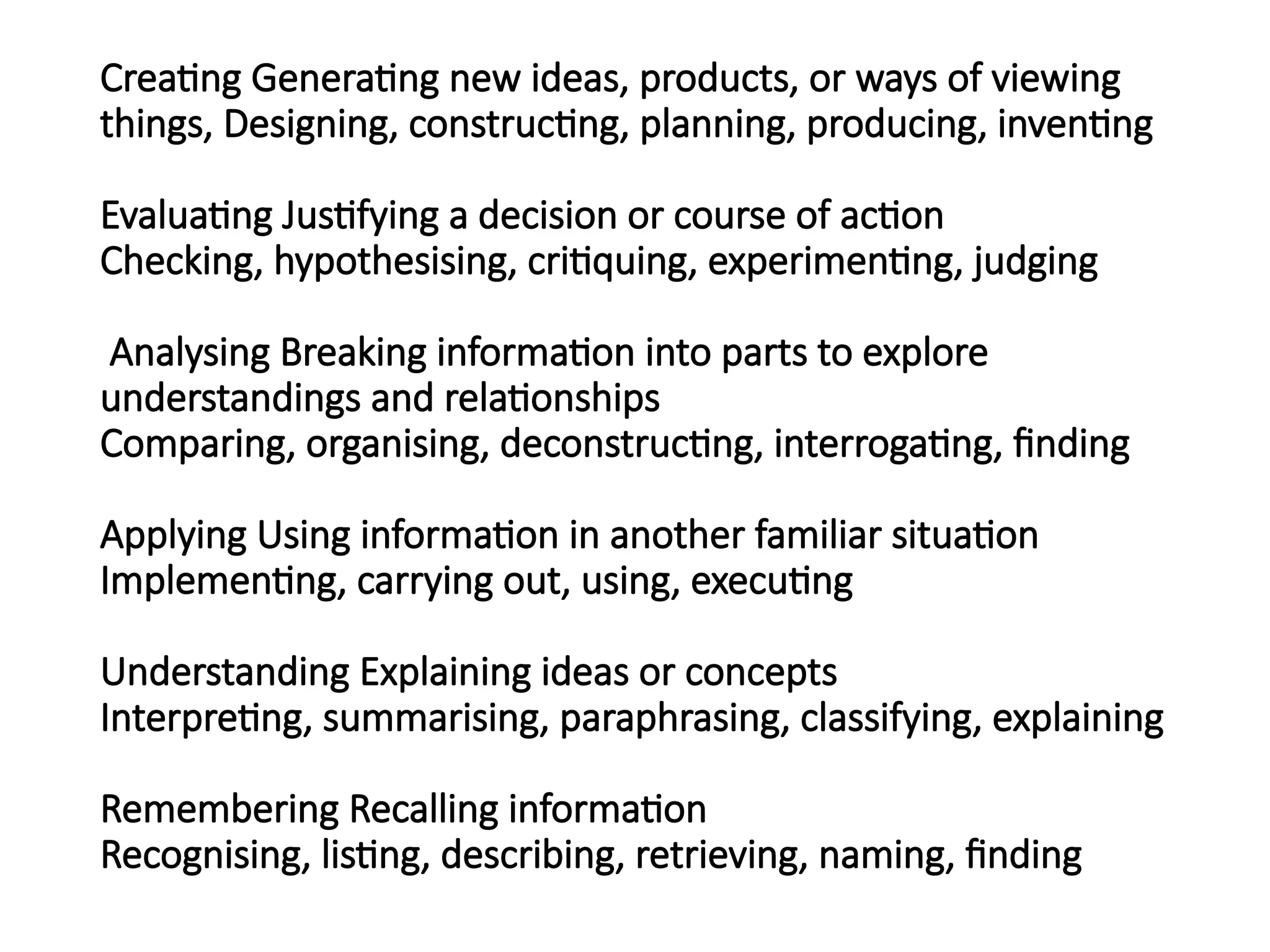 Creating Generating new ideas, products, or ways of viewing
things, Designing, constructing, planning, producing, inventing
Evaluating Justifying a decision or course of action
Checking, hypothesising, critiquing, experimenting, judging
Analysing Breaking information into parts to explore
understandings and relationships
Comparing, organising, deconstructing, interrogating, finding
Applying Using information in another familiar situation
Implementing, carrying out, using, executing
Understanding Explaining ideas or concepts
Interpreting, summarising, paraphrasing, classifying, explaining
Remembering Recalling information
Recognising, listing, describing, retrieving, naming, finding
 