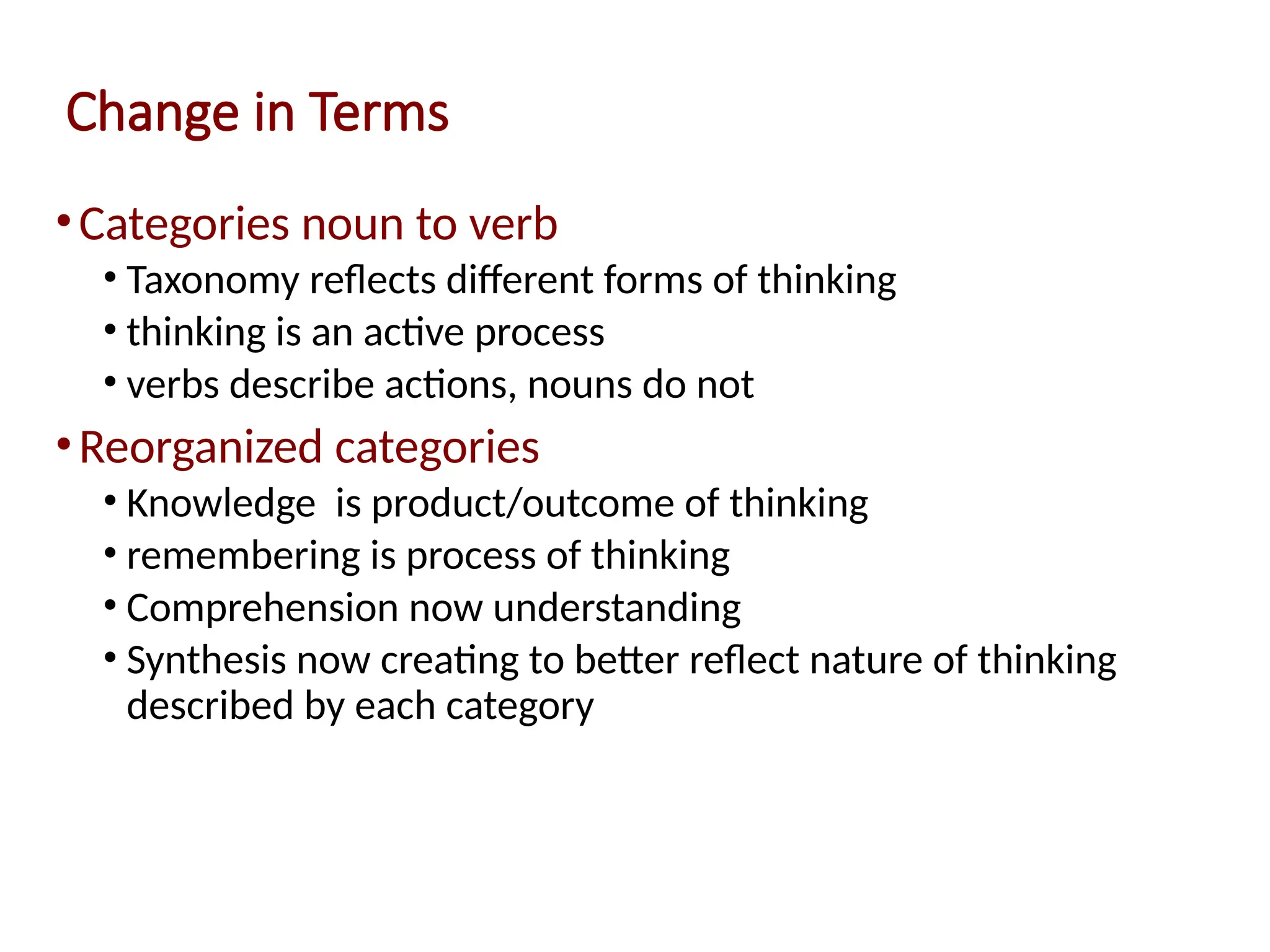 Change in Terms
•Categories noun to verb
• Taxonomy reflects different forms of thinking
• thinking is an active process
• verbs describe actions, nouns do not
•Reorganized categories
• Knowledge is product/outcome of thinking
• remembering is process of thinking
• Comprehension now understanding
• Synthesis now creating to better reflect nature of thinking
described by each category
 