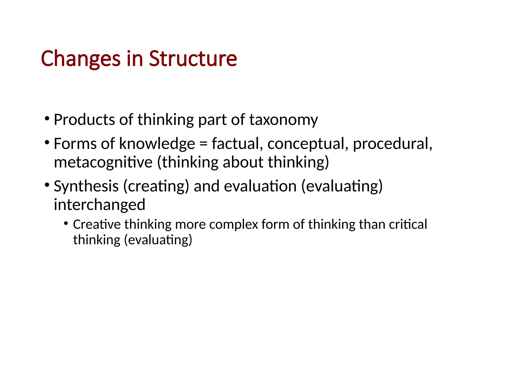 Changes in Structure
• Products of thinking part of taxonomy
• Forms of knowledge = factual, conceptual, procedural,
metacognitive (thinking about thinking)
• Synthesis (creating) and evaluation (evaluating)
interchanged
• Creative thinking more complex form of thinking than critical
thinking (evaluating)
 