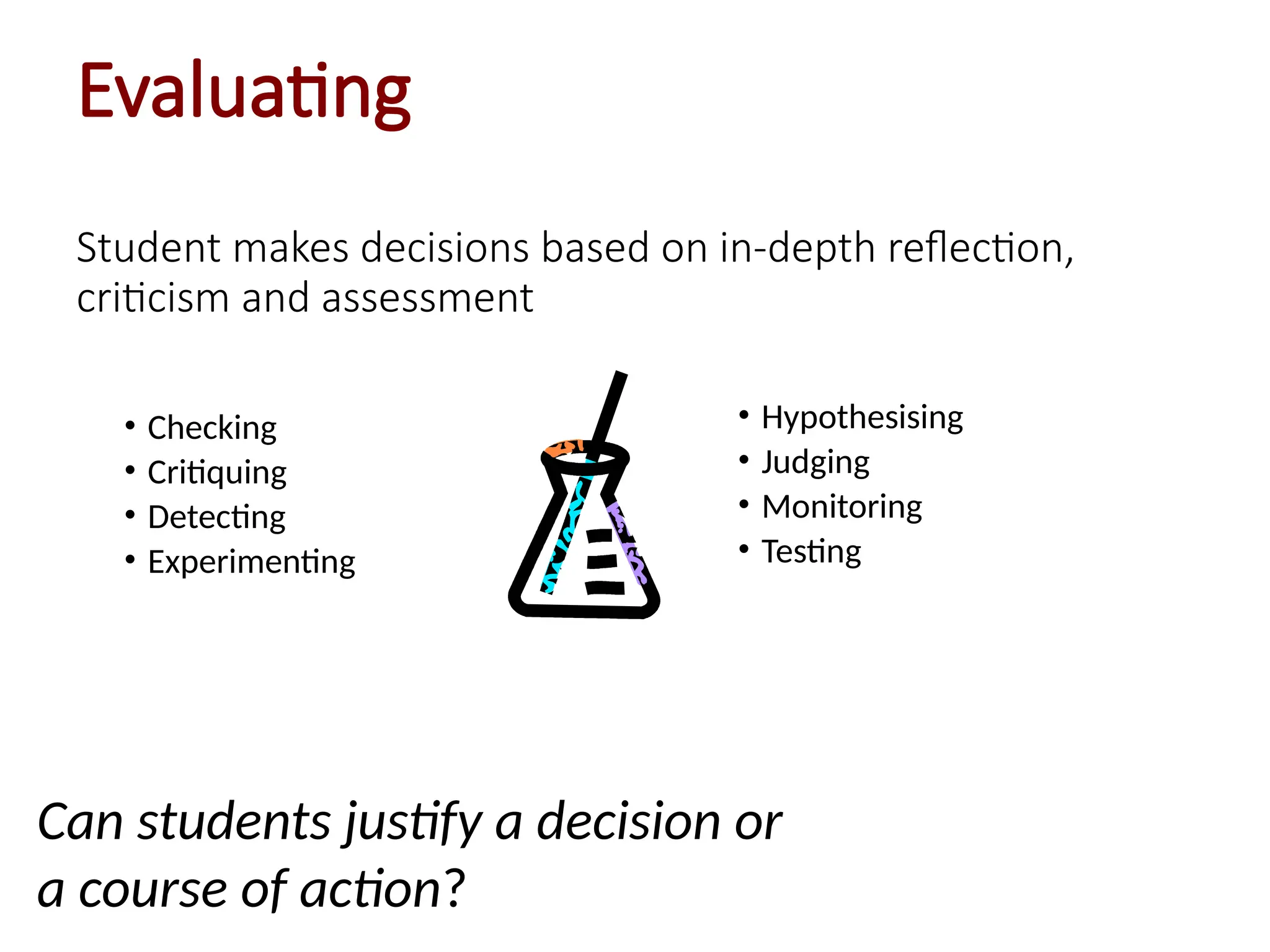 Evaluating
Student makes decisions based on in-depth reflection,
criticism and assessment
• Checking
• Critiquing
• Detecting
• Experimenting
• Hypothesising
• Judging
• Monitoring
• Testing
Can students justify a decision or
a course of action?
 