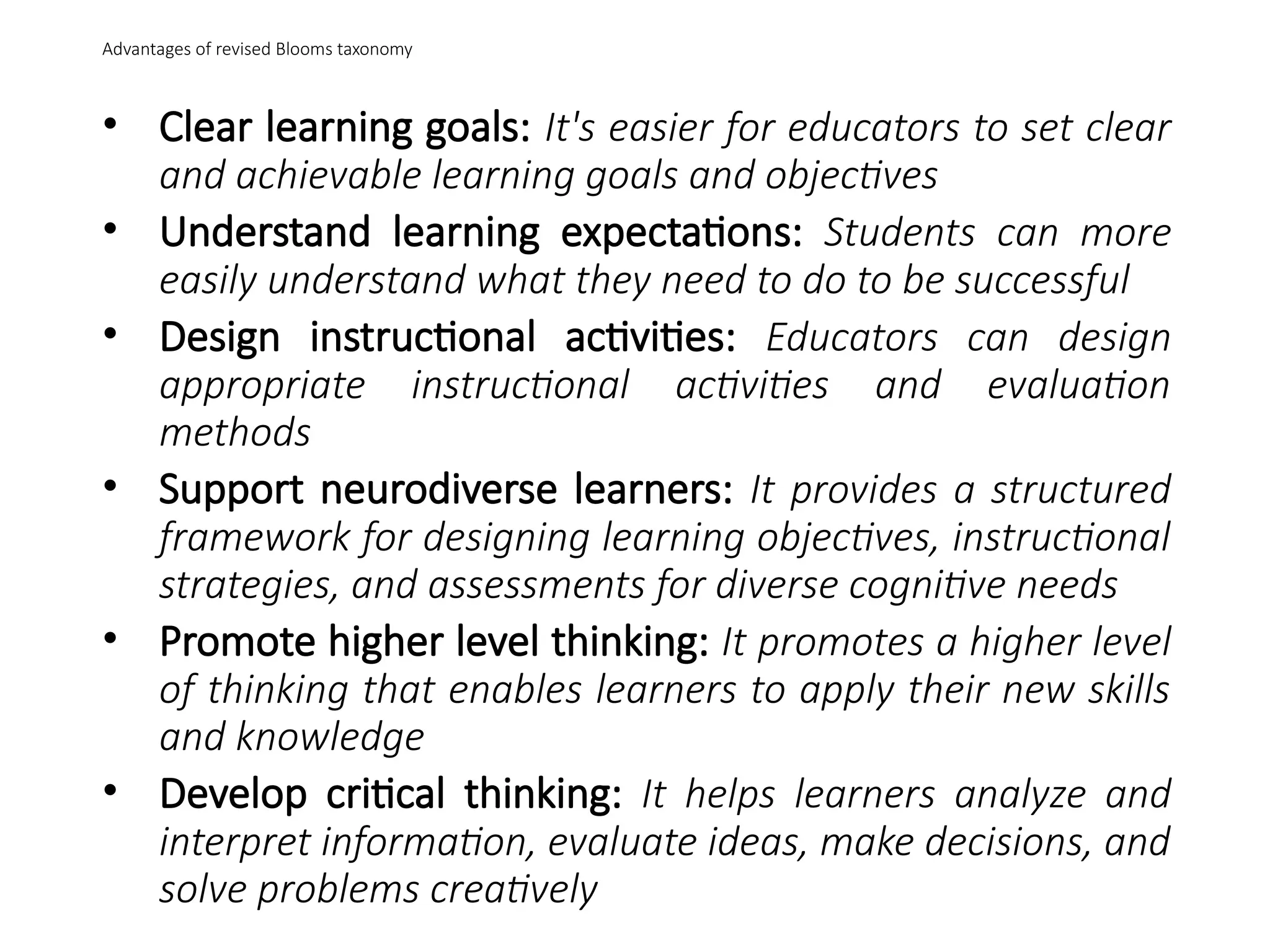 Advantages of revised Blooms taxonomy
• Clear learning goals: It's easier for educators to set clear
and achievable learning goals and objectives
• Understand learning expectations: Students can more
easily understand what they need to do to be successful
• Design instructional activities: Educators can design
appropriate instructional activities and evaluation
methods
• Support neurodiverse learners: It provides a structured
framework for designing learning objectives, instructional
strategies, and assessments for diverse cognitive needs
• Promote higher level thinking: It promotes a higher level
of thinking that enables learners to apply their new skills
and knowledge
• Develop critical thinking: It helps learners analyze and
interpret information, evaluate ideas, make decisions, and
solve problems creatively
 