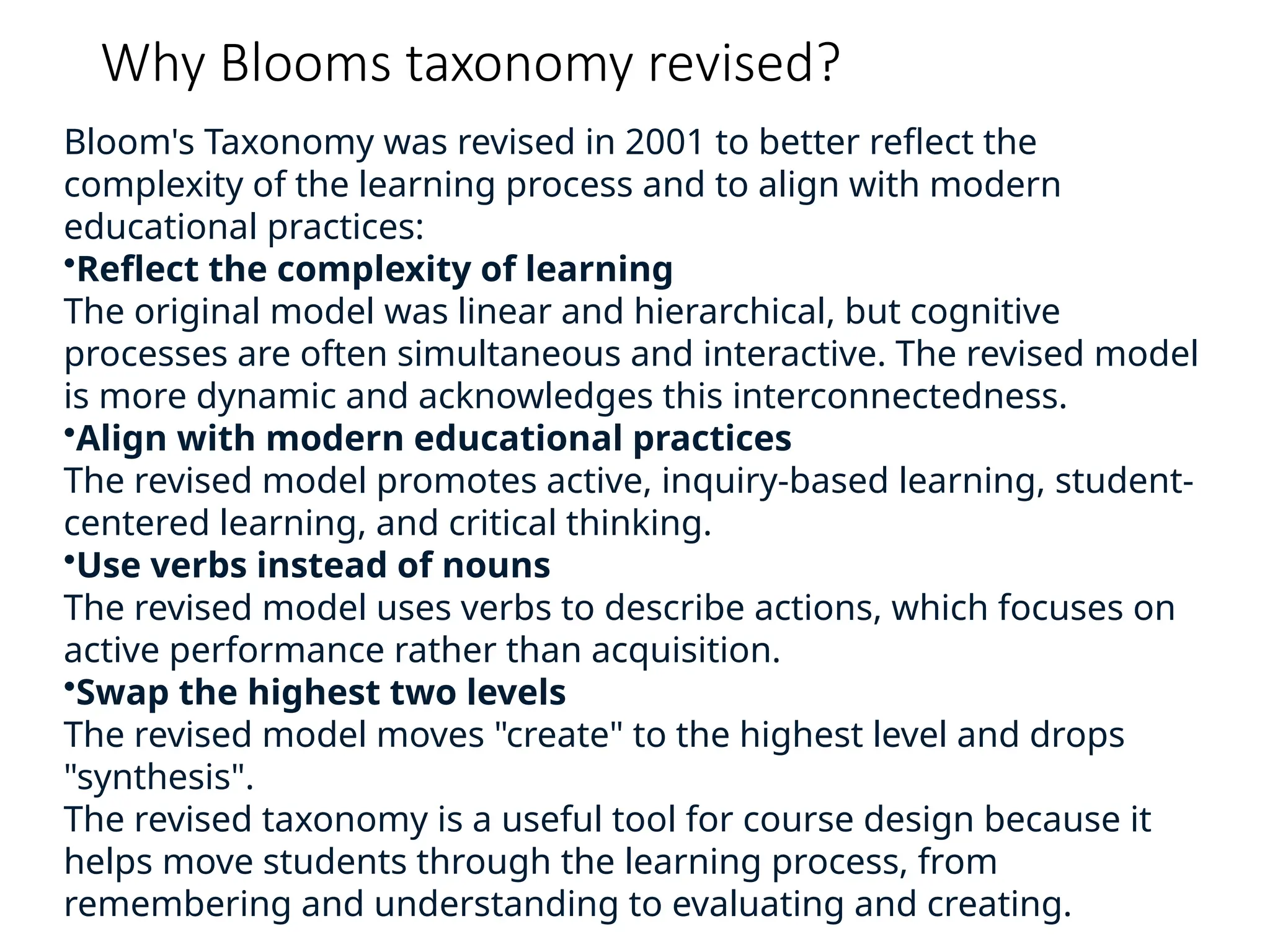 Why Blooms taxonomy revised?
Bloom's Taxonomy was revised in 2001 to better reflect the
complexity of the learning process and to align with modern
educational practices:
•Reflect the complexity of learning
The original model was linear and hierarchical, but cognitive
processes are often simultaneous and interactive. The revised model
is more dynamic and acknowledges this interconnectedness.
•Align with modern educational practices
The revised model promotes active, inquiry-based learning, student-
centered learning, and critical thinking.
•Use verbs instead of nouns
The revised model uses verbs to describe actions, which focuses on
active performance rather than acquisition.
•Swap the highest two levels
The revised model moves "create" to the highest level and drops
"synthesis".
The revised taxonomy is a useful tool for course design because it
helps move students through the learning process, from
remembering and understanding to evaluating and creating.
 