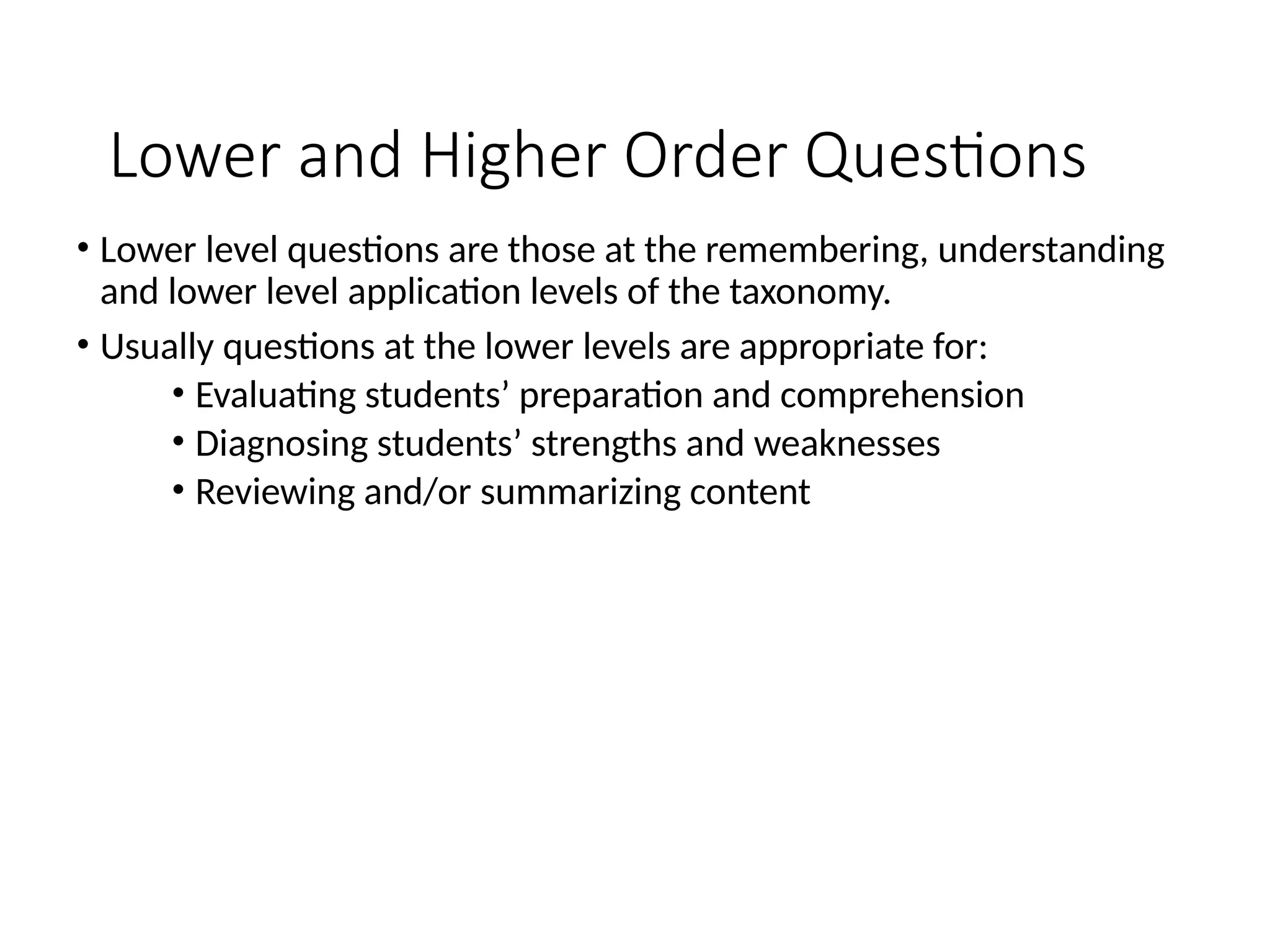 Lower and Higher Order Questions
• Lower level questions are those at the remembering, understanding
and lower level application levels of the taxonomy.
• Usually questions at the lower levels are appropriate for:
• Evaluating students’ preparation and comprehension
• Diagnosing students’ strengths and weaknesses
• Reviewing and/or summarizing content
 