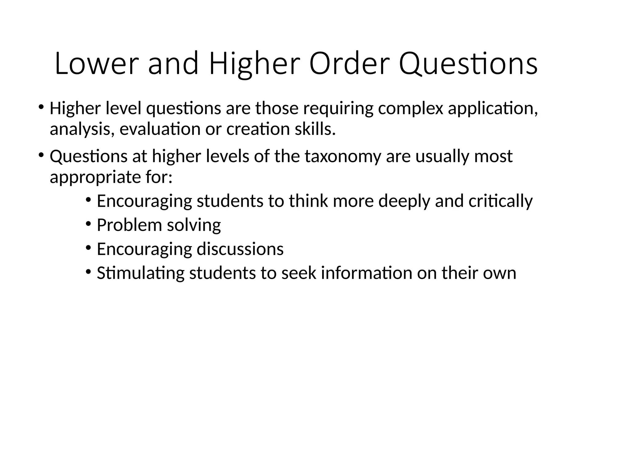 Lower and Higher Order Questions
• Higher level questions are those requiring complex application,
analysis, evaluation or creation skills.
• Questions at higher levels of the taxonomy are usually most
appropriate for:
• Encouraging students to think more deeply and critically
• Problem solving
• Encouraging discussions
• Stimulating students to seek information on their own
 