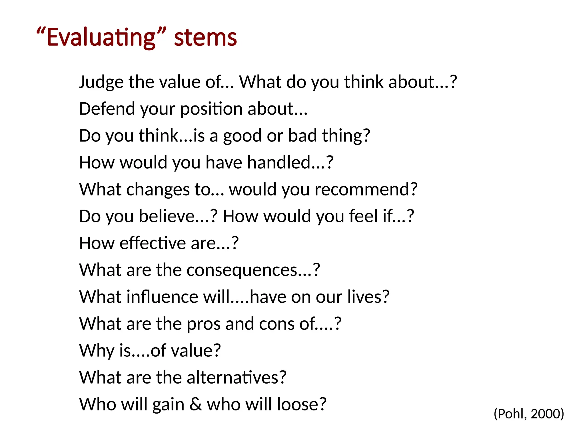 “Evaluating” stems
Judge the value of... What do you think about...?
Defend your position about...
Do you think...is a good or bad thing?
How would you have handled...?
What changes to… would you recommend?
Do you believe...? How would you feel if...?
How effective are...?
What are the consequences...?
What influence will....have on our lives?
What are the pros and cons of....?
Why is....of value?
What are the alternatives?
Who will gain & who will loose? (Pohl, 2000)
 