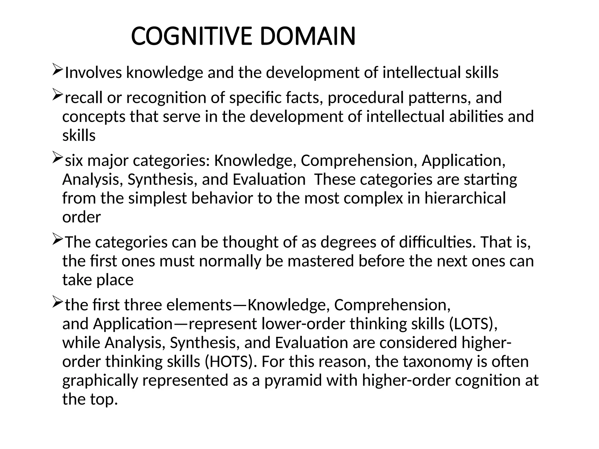 COGNITIVE DOMAIN
Involves knowledge and the development of intellectual skills
recall or recognition of specific facts, procedural patterns, and
concepts that serve in the development of intellectual abilities and
skills
six major categories: Knowledge, Comprehension, Application,
Analysis, Synthesis, and Evaluation These categories are starting
from the simplest behavior to the most complex in hierarchical
order
The categories can be thought of as degrees of difficulties. That is,
the first ones must normally be mastered before the next ones can
take place
the first three elements—Knowledge, Comprehension,
and Application—represent lower-order thinking skills (LOTS),
while Analysis, Synthesis, and Evaluation are considered higher-
order thinking skills (HOTS). For this reason, the taxonomy is often
graphically represented as a pyramid with higher-order cognition at
the top.
 