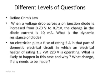 Different Levels of Questions
• Define Ohm’s Law
• When a voltage drop across a pn junction diode is
increased from 0.70 V to 0.71V, the change in the
diode current is 10 mA. What is the dynamic
resistance of diode?
• An electrician puts a fuse of rating 5 A in that part of
domestic electrical circuit in which an electrical
heater of rating 1.5 kW, 220 V is operating. What is
likely to happen in this case and why ? What change,
if any needs to be made ?
Mar 20, 2025
 