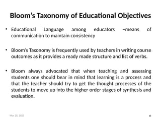 11
Bloom’s Taxonomy of Educational Objectives
• Educational Language among educators –means of
communication to maintain consistency
• Bloom’s Taxonomy is frequently used by teachers in writing course
outcomes as it provides a ready made structure and list of verbs.
• Bloom always advocated that when teaching and assessing
students one should bear in mind that learning is a process and
that the teacher should try to get the thought processes of the
students to move up into the higher order stages of synthesis and
evaluation.
Mar 20, 2025
 