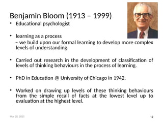 12
Benjamin Bloom (1913 – 1999)
• Educational psychologist
• learning as a process
– we build upon our formal learning to develop more complex
levels of understanding
• Carried out research in the development of classification of
levels of thinking behaviours in the process of learning.
• PhD in Education @ University of Chicago in 1942.
• Worked on drawing up levels of these thinking behaviours
from the simple recall of facts at the lowest level up to
evaluation at the highest level.
Mar 20, 2025
 