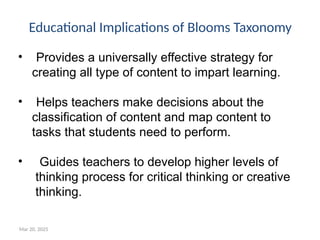 Mar 20, 2025
• Provides a universally effective strategy for
creating all type of content to impart learning.
• Helps teachers make decisions about the
classification of content and map content to
tasks that students need to perform.
• Guides teachers to develop higher levels of
thinking process for critical thinking or creative
thinking.
Educational Implications of Blooms Taxonomy
 