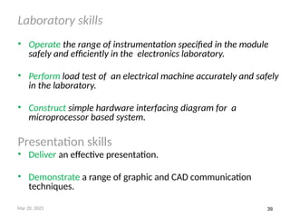 39
Laboratory skills
• Operate the range of instrumentation specified in the module
safely and efficiently in the electronics laboratory.
• Perform load test of an electrical machine accurately and safely
in the laboratory.
• Construct simple hardware interfacing diagram for a
microprocessor based system.
Presentation skills
• Deliver an effective presentation.
• Demonstrate a range of graphic and CAD communication
techniques.
Mar 20, 2025
 