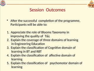 Session Outcomes
• After the successful completion of the programme,
Participants will be able to:
1. Appreciate the role of Blooms Taxonomy in
improving the quality of T&L
2. Explain the coverage of three domains of learning
in Engineering Education
3. Explain the classification of Cognitive domain of
learning in BT and RBT
4. Explain the classification of affective domain of
learning
5. Explain the classification of psychomotor domain of
learning
 