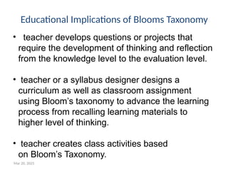 Mar 20, 2025
• teacher develops questions or projects that
require the development of thinking and reflection
from the knowledge level to the evaluation level.
• teacher or a syllabus designer designs a
curriculum as well as classroom assignment
using Bloom’s taxonomy to advance the learning
process from recalling learning materials to
higher level of thinking.
• teacher creates class activities based
on Bloom’s Taxonomy.
Educational Implications of Blooms Taxonomy
 