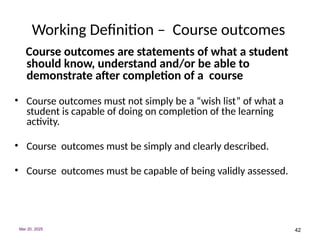42
Working Definition – Course outcomes
Course outcomes are statements of what a student
should know, understand and/or be able to
demonstrate after completion of a course
• Course outcomes must not simply be a “wish list” of what a
student is capable of doing on completion of the learning
activity.
• Course outcomes must be simply and clearly described.
• Course outcomes must be capable of being validly assessed.
Mar 20, 2025
 