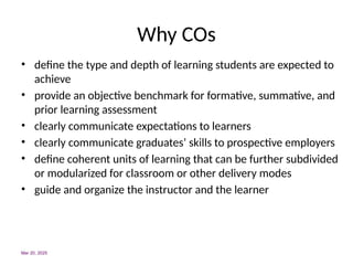 Why COs
• define the type and depth of learning students are expected to
achieve
• provide an objective benchmark for formative, summative, and
prior learning assessment
• clearly communicate expectations to learners
• clearly communicate graduates’ skills to prospective employers
• define coherent units of learning that can be further subdivided
or modularized for classroom or other delivery modes
• guide and organize the instructor and the learner
Mar 20, 2025
 