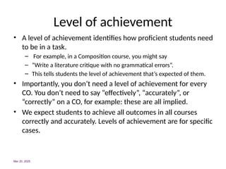 Level of achievement
• A level of achievement identifies how proficient students need
to be in a task.
– For example, in a Composition course, you might say
– “Write a literature critique with no grammatical errors”.
– This tells students the level of achievement that’s expected of them.
• Importantly, you don’t need a level of achievement for every
CO. You don’t need to say “effectively”, “accurately”, or
“correctly” on a CO, for example: these are all implied.
• We expect students to achieve all outcomes in all courses
correctly and accurately. Levels of achievement are for specific
cases.
Mar 20, 2025
 