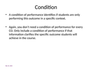 Condition
• A condition of performance identifies if students are only
performing this outcome in a specific context.
• Again, you don’t need a condition of performance for every
CO. Only include a condition of performance if that
information clarifies the specific outcome students will
achieve in the course.
Mar 20, 2025
 