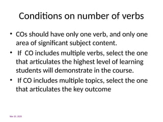 Conditions on number of verbs
• COs should have only one verb, and only one
area of significant subject content.
• If CO includes multiple verbs, select the one
that articulates the highest level of learning
students will demonstrate in the course.
• If CO includes multiple topics, select the one
that articulates the key outcome
Mar 20, 2025
 