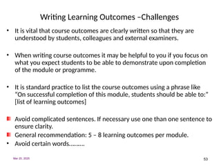 53
Writing Learning Outcomes –Challenges
• It is vital that course outcomes are clearly written so that they are
understood by students, colleagues and external examiners.
• When writing course outcomes it may be helpful to you if you focus on
what you expect students to be able to demonstrate upon completion
of the module or programme.
• It is standard practice to list the course outcomes using a phrase like
“On successful completion of this module, students should be able to:”
[list of learning outcomes]
Avoid complicated sentences. If necessary use one than one sentence to
ensure clarity.
General recommendation: 5 – 8 learning outcomes per module.
• Avoid certain words……….
Mar 20, 2025
 