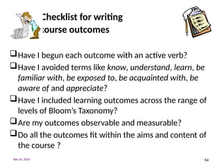 54
Checklist for writing
course outcomes
Have I begun each outcome with an active verb?
Have I avoided terms like know, understand, learn, be
familiar with, be exposed to, be acquainted with, be
aware of and appreciate?
Have I included learning outcomes across the range of
levels of Bloom’s Taxonomy?
Are my outcomes observable and measurable?
Do all the outcomes fit within the aims and content of
the course ?
Mar 20, 2025
 