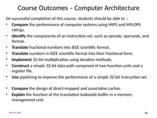 56
Course Outcomes – Computer Architecture
On successful completion of this course, students should be able to :
• Compare the performance of computer systems using MIPS and MFLOPS
ratings.
• Identify the components of an instruction set, such as opcode, operands, and
format.
• Translate fractional numbers into IEEE scientific format.
• Translate numbers in IEEE scientific format into their fractional form.
• Implement 32-bit multiplication using iterative methods.
• Construct a simple 32-bit data path composed of two function units and a
register file.
• Use pipelining to improve the performance of a simple 32-bit instruction set.
• Compare the design of direct-mapped and associative caches.
• Explain the function of the translation lookaside buffer in a memory
management unit.
Mar 20, 2025
 