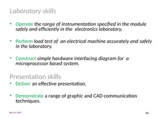 59
Laboratory skills
• Operate the range of instrumentation specified in the module
safely and efficiently in the electronics laboratory.
• Perform load test of an electrical machine accurately and safely
in the laboratory.
• Construct simple hardware interfacing diagram for a
microprocessor based system.
Presentation skills
• Deliver an effective presentation.
• Demonstrate a range of graphic and CAD communication
techniques.
Mar 20, 2025
 