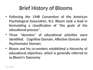 Brief History of Blooms
• Following the 1948 Convention of the American
Psychological Association, B.S. Bloom took a lead in
formulating a classification of "the goals of the
educational process".
• Three "domains" of educational activities were
identified. Cognitive Domain, Affective Domain and
Psychomotor Domain.
• Bloom and his co-workers established a hierarchy of
educational objectives, which is generally referred to
as Bloom's Taxonomy
Mar 20, 2025
 