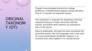 ORIGINAL
TAXONOM
Y (OT)
Though it was designed primarily for college
professors, it finally became popular among educators,
from K-12 teachers to corporate trainers.
This framework is important for designing a learning
experience because it helps instructors identify,
classify, and outline what students are expected to
learn in the course.
Since its publication, the book has been translated into
more than twenty-Two (22) languages and is now used
for instructional design worldwide. However, it is
currently more often applied in its revised version.
 