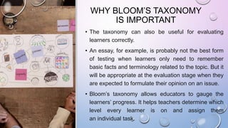 WHY BLOOM’S TAXONOMY
IS IMPORTANT
• The taxonomy can also be useful for evaluating
learners correctly.
• An essay, for example, is probably not the best form
of testing when learners only need to remember
basic facts and terminology related to the topic. But it
will be appropriate at the evaluation stage when they
are expected to formulate their opinion on an issue.
• Bloom’s taxonomy allows educators to gauge the
learners’ progress. It helps teachers determine which
level every learner is on and assign them
an individual task.
 