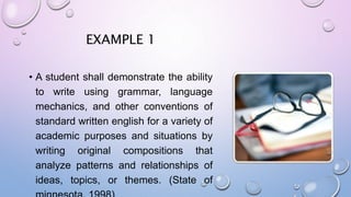 EXAMPLE 1
• A student shall demonstrate the ability
to write using grammar, language
mechanics, and other conventions of
standard written english for a variety of
academic purposes and situations by
writing original compositions that
analyze patterns and relationships of
ideas, topics, or themes. (State of
 