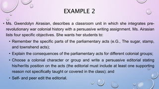 EXAMPLE 2
• Ms. Gwendolyn Airasian, describes a classroom unit in which she integrates pre-
revolutionary war colonial history with a persuasive writing assignment. Ms. Airasian
lists four specific objectives. She wants her students to:
• Remember the specific parts of the parliamentary acts (e.G., The sugar, stamp,
and townshend acts);
• Explain the consequences of the parliamentary acts for different colonial groups;
• Choose a colonial character or group and write a persuasive editorial stating
his/her/its position on the acts (the editorial must include at least one supporting
reason not specifically taught or covered in the class); and
• Self- and peer edit the editorial.
 