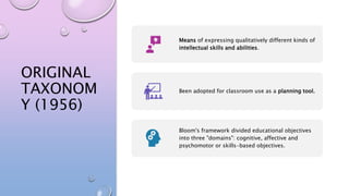 ORIGINAL
TAXONOM
Y (1956)
Means of expressing qualitatively different kinds of
intellectual skills and abilities.
Been adopted for classroom use as a planning tool.
Bloom's framework divided educational objectives
into three "domains": cognitive, affective and
psychomotor or skills-based objectives.
 