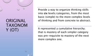 ORIGINAL
TAXONOM
Y (OT)
Provide a way to organize thinking skills
into six levels/categories, from the most
basic (simple) to the more complex levels
of thinking and from concrete to abstract.
It represented a cumulative hierarchy;
that is mastery of each simpler category
was pre-requisite to mastery of the next
more complex one.
 