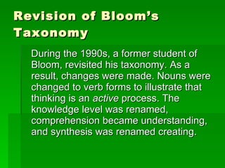 Revision of Bloom’s Taxonomy During the 1990s, a former student of Bloom, revisited his taxonomy. As a result, changes were made. Nouns were changed to verb forms to illustrate that thinking is an  active  process. The knowledge level was renamed, comprehension became understanding, and synthesis was renamed creating. 