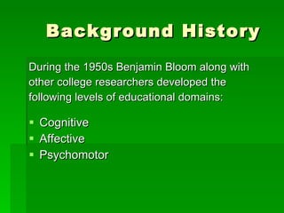 Background History During the 1950s Benjamin Bloom along with  other college researchers developed the  following levels of educational domains: Cognitive Affective  Psychomotor 